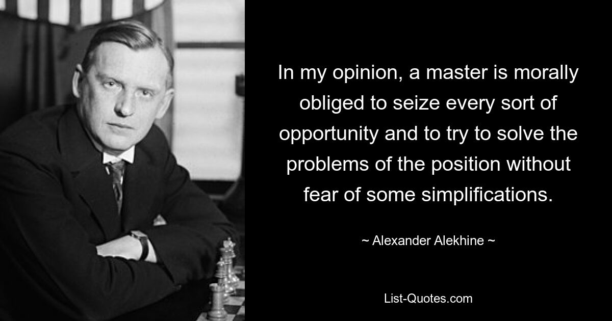 In my opinion, a master is morally obliged to seize every sort of opportunity and to try to solve the problems of the position without fear of some simplifications. — © Alexander Alekhine