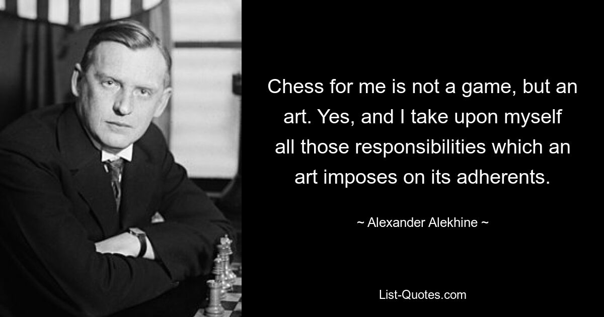 Chess for me is not a game, but an art. Yes, and I take upon myself all those responsibilities which an art imposes on its adherents. — © Alexander Alekhine