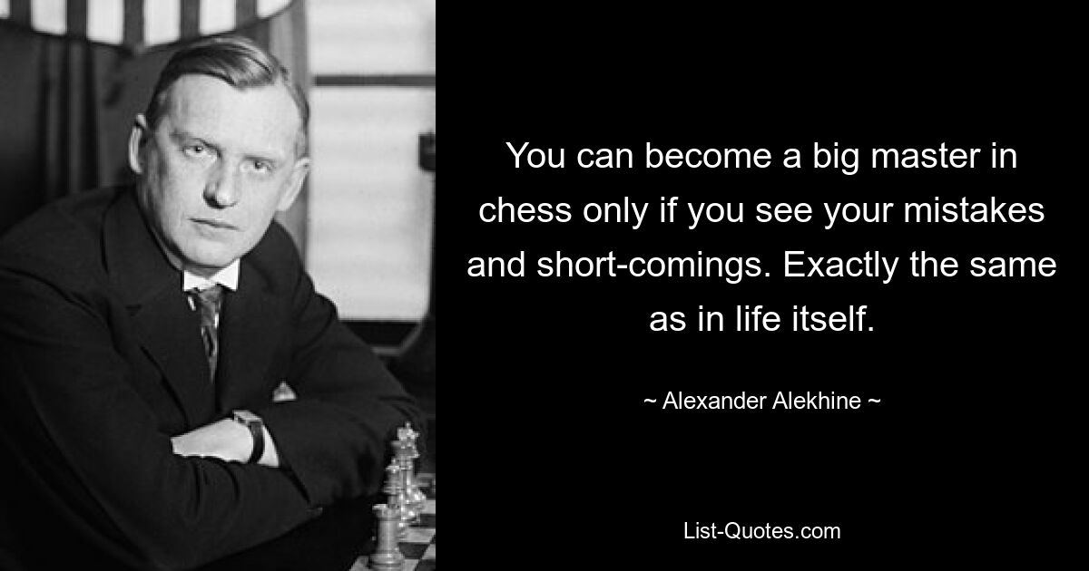 You can become a big master in chess only if you see your mistakes and short-comings. Exactly the same as in life itself. — © Alexander Alekhine