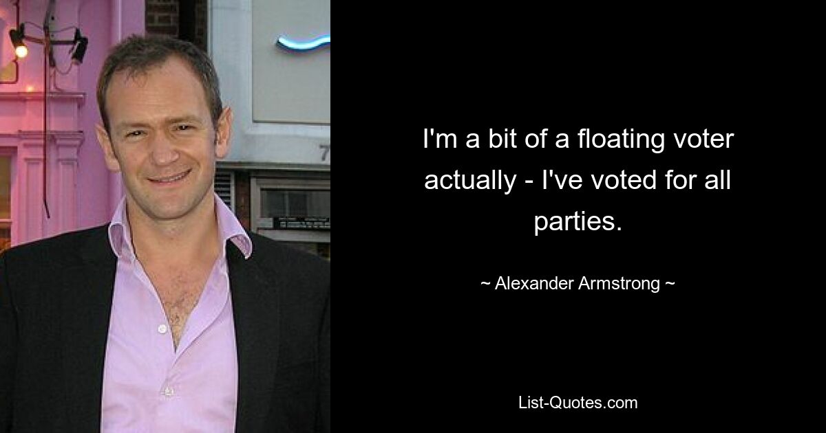 I'm a bit of a floating voter actually - I've voted for all parties. — © Alexander Armstrong