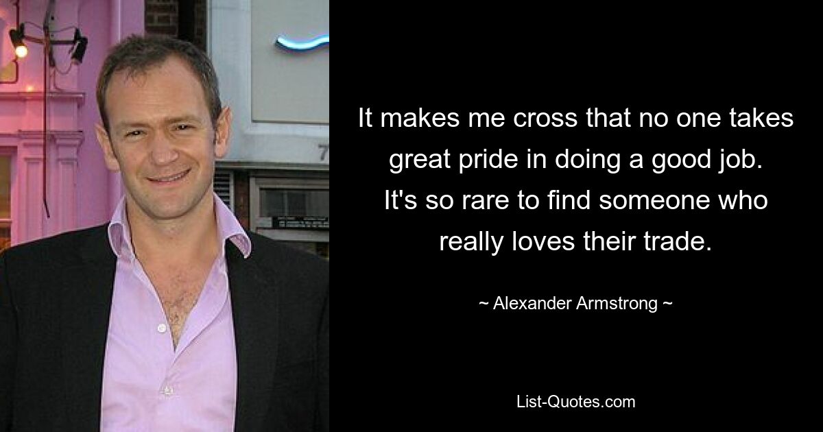 It makes me cross that no one takes great pride in doing a good job. It's so rare to find someone who really loves their trade. — © Alexander Armstrong