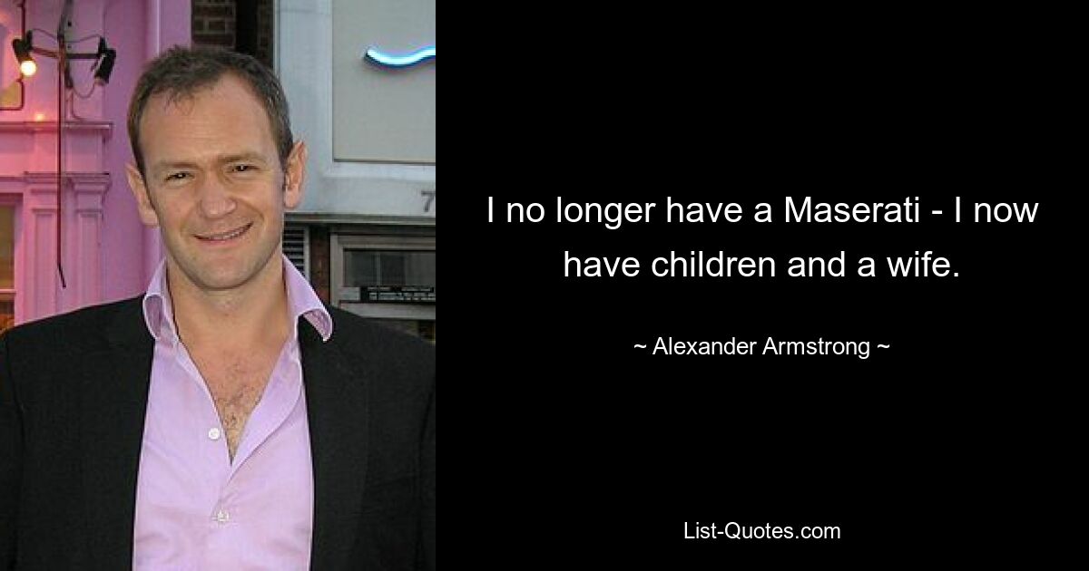 I no longer have a Maserati - I now have children and a wife. — © Alexander Armstrong