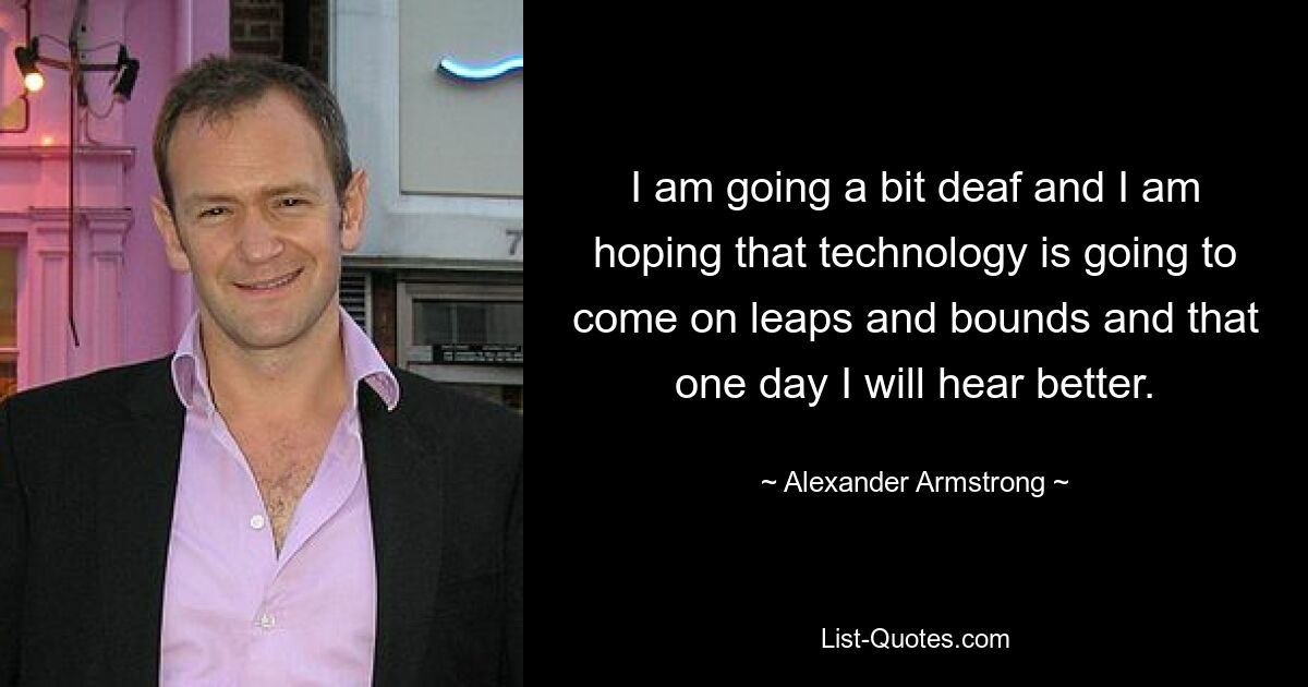 I am going a bit deaf and I am hoping that technology is going to come on leaps and bounds and that one day I will hear better. — © Alexander Armstrong