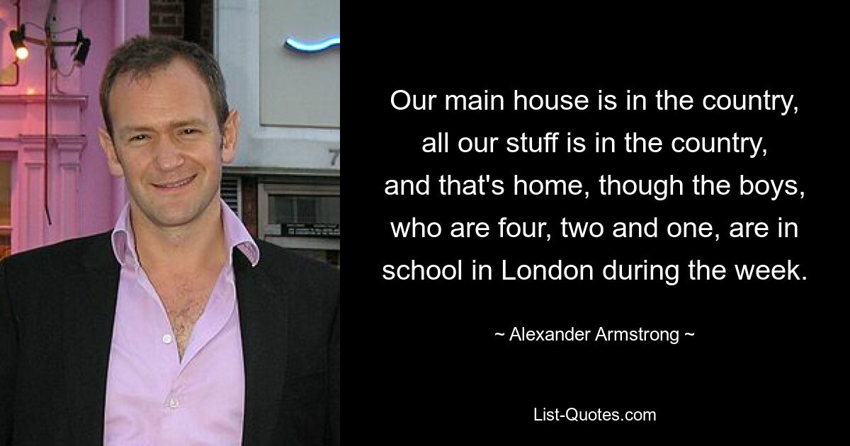 Our main house is in the country, all our stuff is in the country, and that's home, though the boys, who are four, two and one, are in school in London during the week. — © Alexander Armstrong