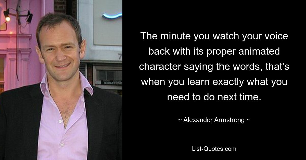 The minute you watch your voice back with its proper animated character saying the words, that's when you learn exactly what you need to do next time. — © Alexander Armstrong