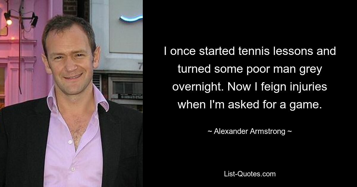 I once started tennis lessons and turned some poor man grey overnight. Now I feign injuries when I'm asked for a game. — © Alexander Armstrong