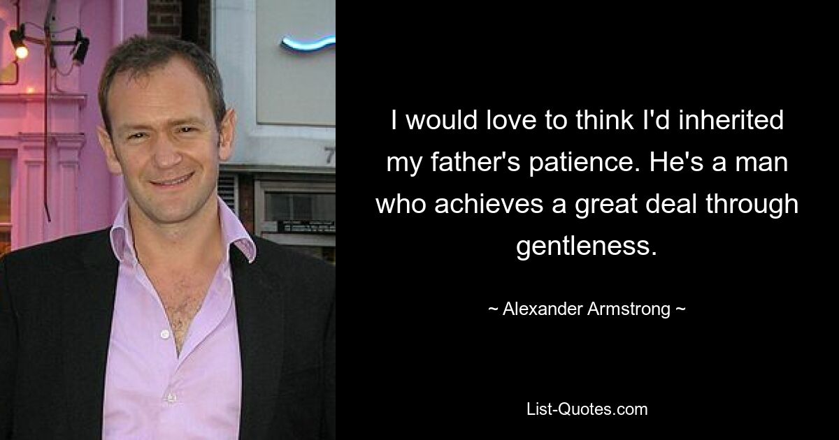 I would love to think I'd inherited my father's patience. He's a man who achieves a great deal through gentleness. — © Alexander Armstrong