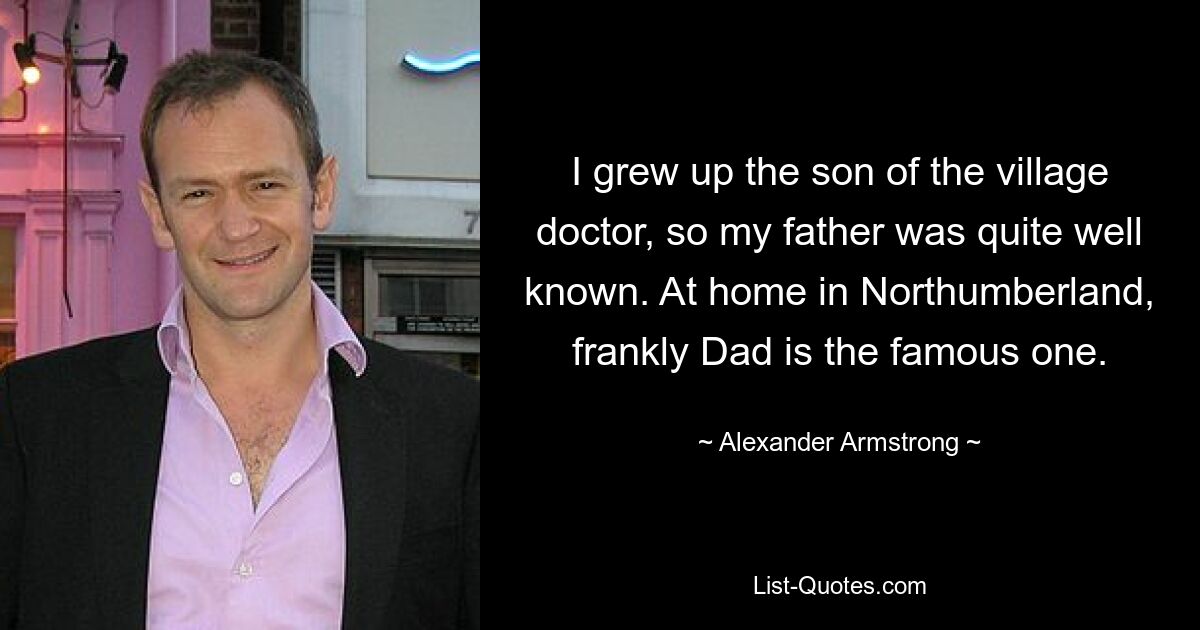 I grew up the son of the village doctor, so my father was quite well known. At home in Northumberland, frankly Dad is the famous one. — © Alexander Armstrong