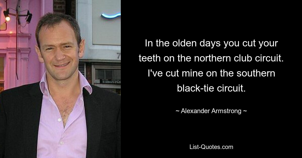 In the olden days you cut your teeth on the northern club circuit. I've cut mine on the southern black-tie circuit. — © Alexander Armstrong