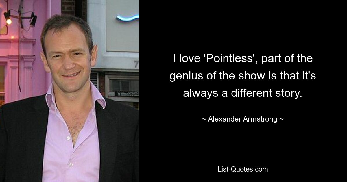 I love 'Pointless', part of the genius of the show is that it's always a different story. — © Alexander Armstrong