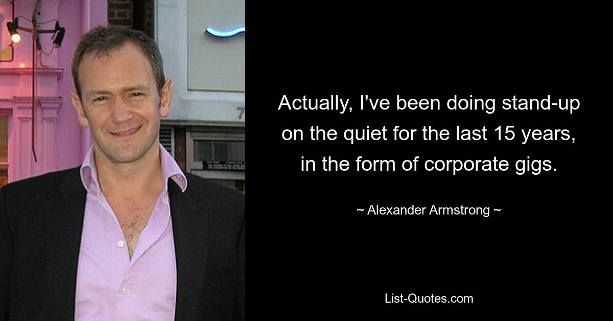 Actually, I've been doing stand-up on the quiet for the last 15 years, in the form of corporate gigs. — © Alexander Armstrong