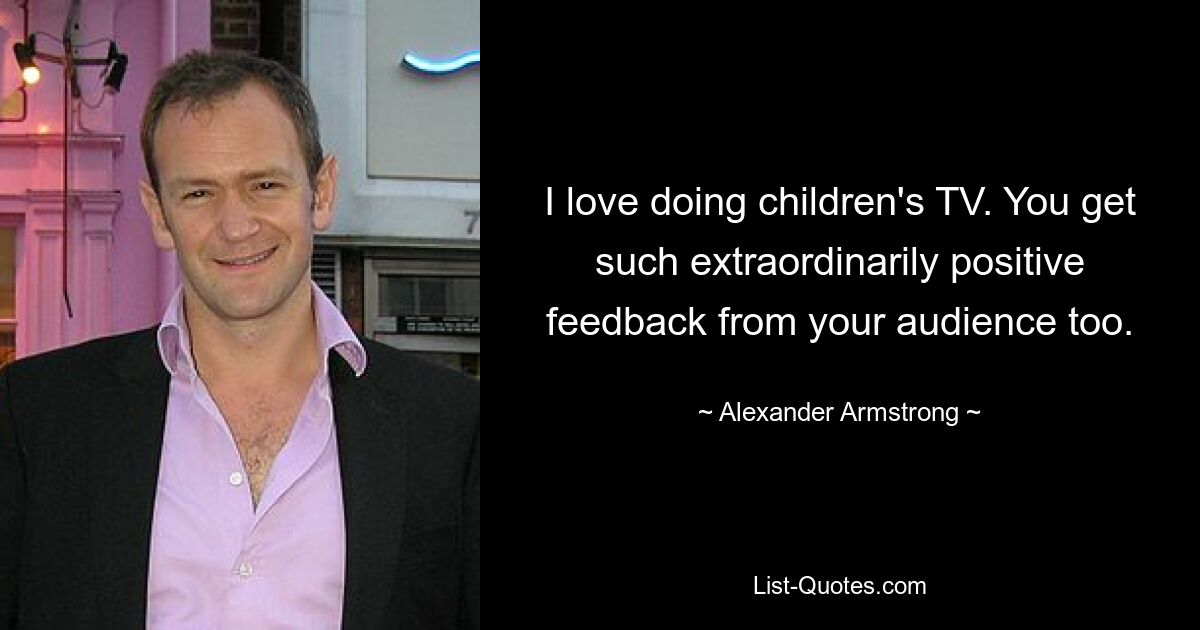 I love doing children's TV. You get such extraordinarily positive feedback from your audience too. — © Alexander Armstrong