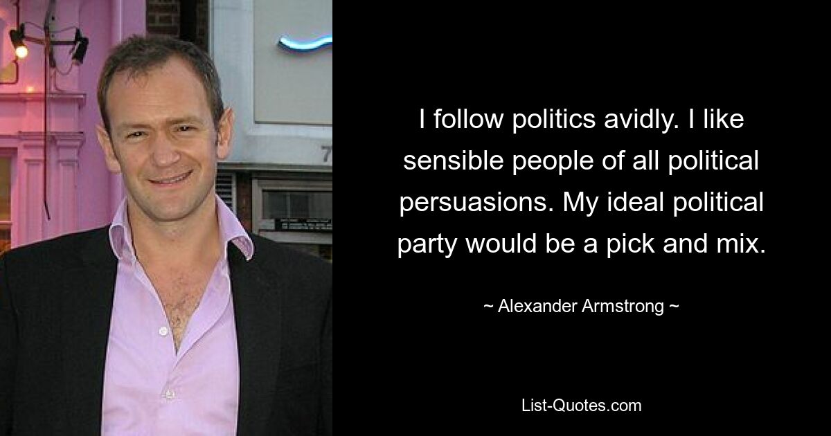 I follow politics avidly. I like sensible people of all political persuasions. My ideal political party would be a pick and mix. — © Alexander Armstrong