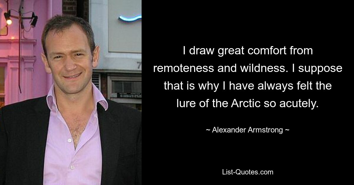 I draw great comfort from remoteness and wildness. I suppose that is why I have always felt the lure of the Arctic so acutely. — © Alexander Armstrong