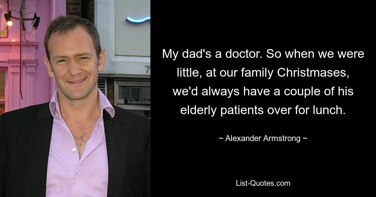 My dad's a doctor. So when we were little, at our family Christmases, we'd always have a couple of his elderly patients over for lunch. — © Alexander Armstrong