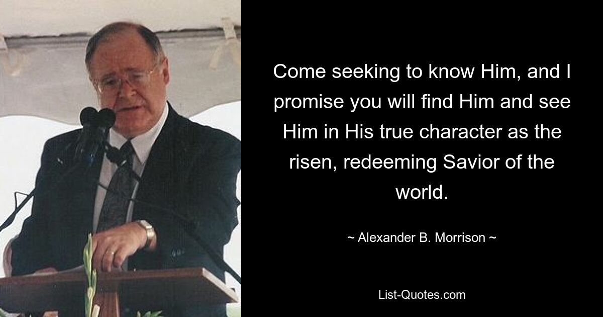 Come seeking to know Him, and I promise you will find Him and see Him in His true character as the risen, redeeming Savior of the world. — © Alexander B. Morrison