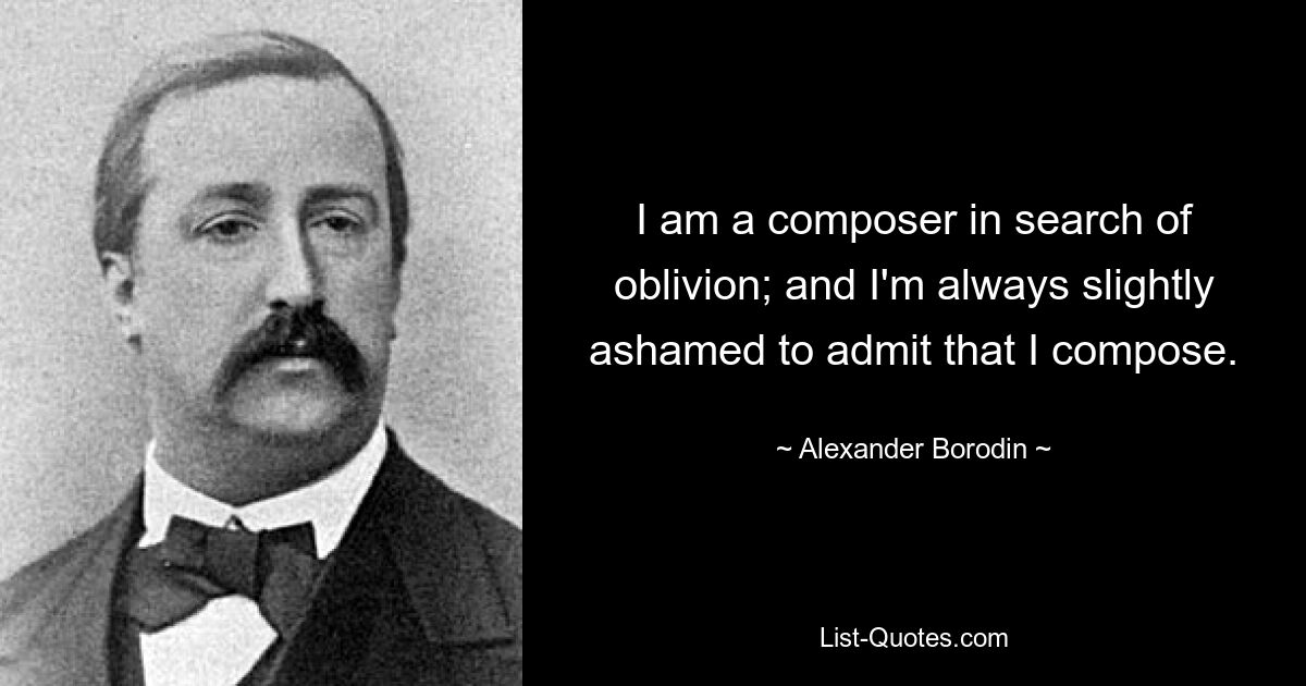 I am a composer in search of oblivion; and I'm always slightly ashamed to admit that I compose. — © Alexander Borodin