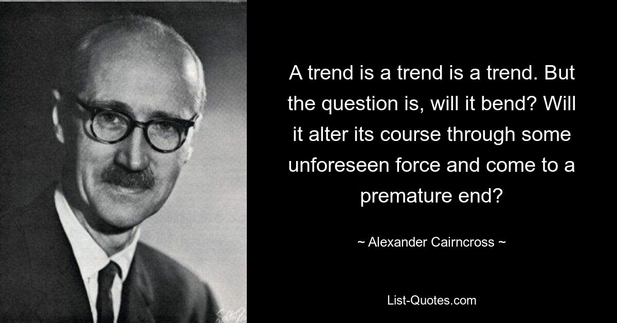 A trend is a trend is a trend. But the question is, will it bend? Will it alter its course through some unforeseen force and come to a premature end? — © Alexander Cairncross