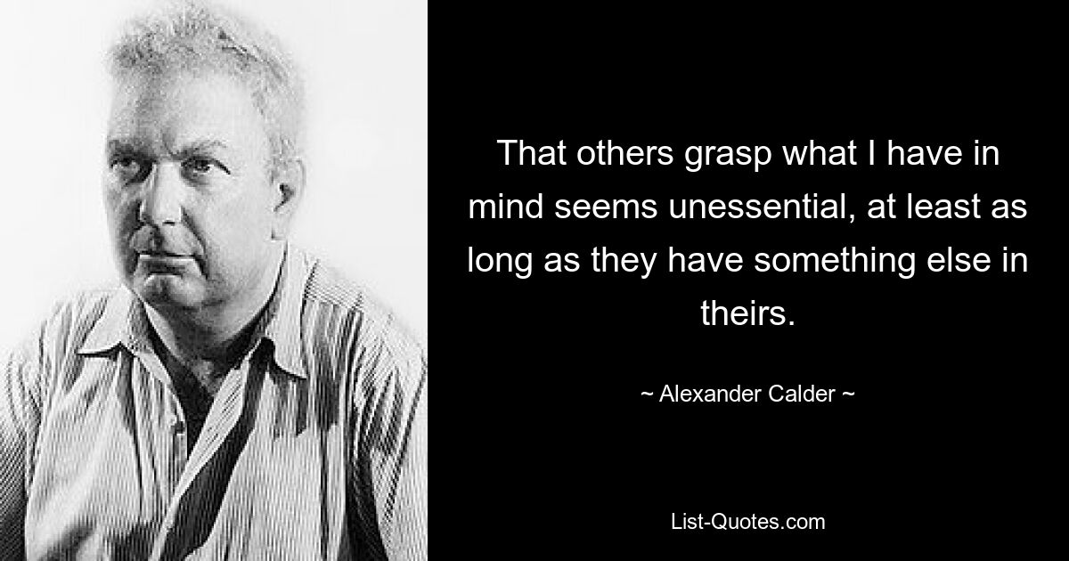 That others grasp what I have in mind seems unessential, at least as long as they have something else in theirs. — © Alexander Calder