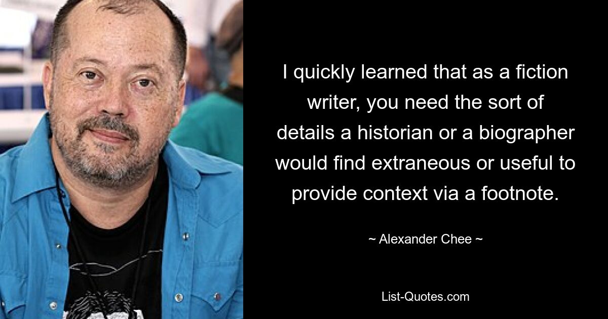 I quickly learned that as a fiction writer, you need the sort of details a historian or a biographer would find extraneous or useful to provide context via a footnote. — © Alexander Chee