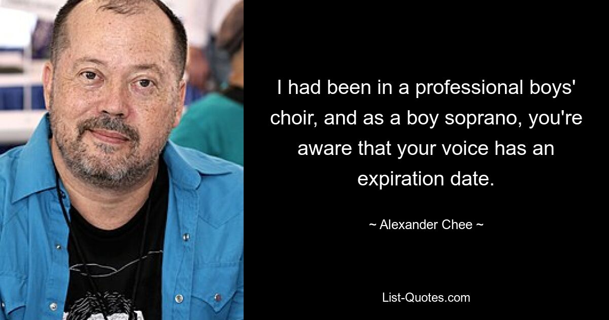 I had been in a professional boys' choir, and as a boy soprano, you're aware that your voice has an expiration date. — © Alexander Chee