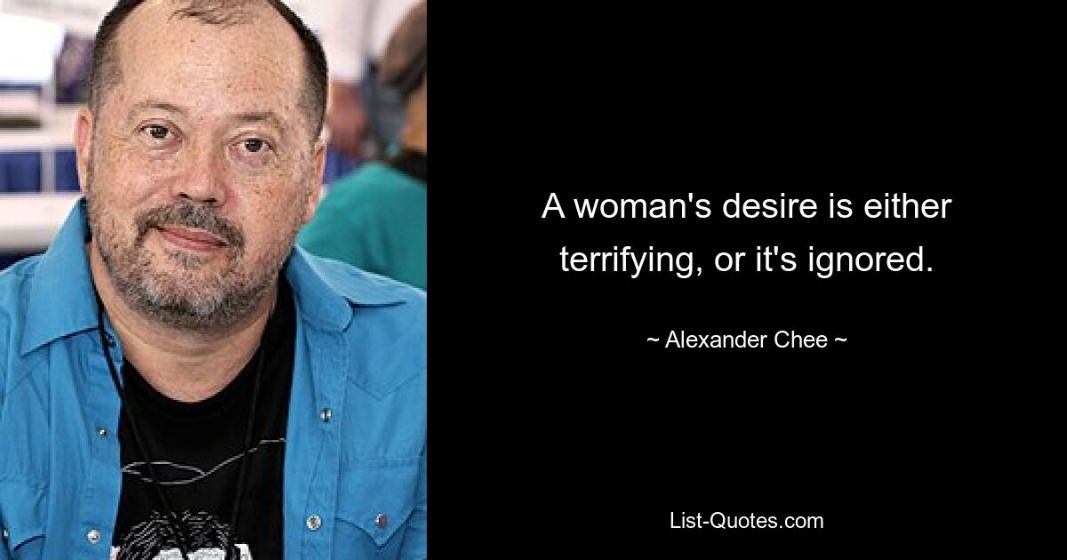 A woman's desire is either terrifying, or it's ignored. — © Alexander Chee