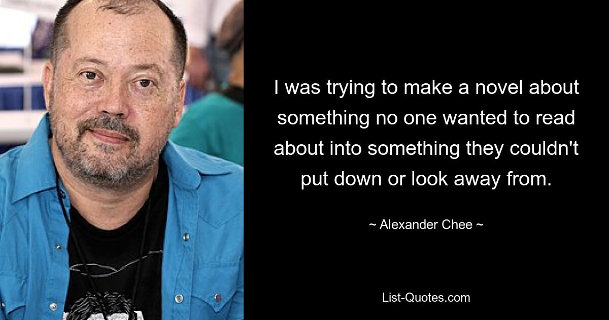 I was trying to make a novel about something no one wanted to read about into something they couldn't put down or look away from. — © Alexander Chee