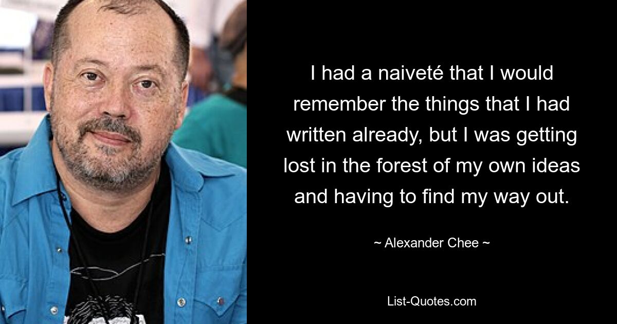 I had a naiveté that I would remember the things that I had written already, but I was getting lost in the forest of my own ideas and having to find my way out. — © Alexander Chee