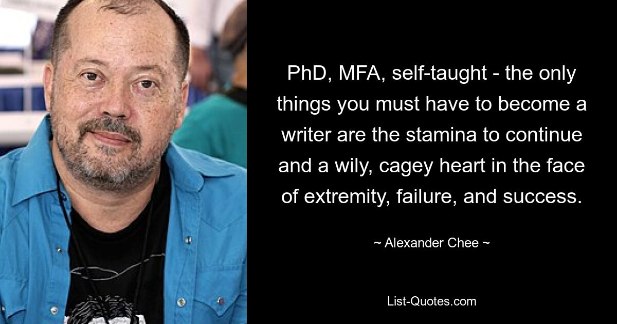 PhD, MFA, self-taught - the only things you must have to become a writer are the stamina to continue and a wily, cagey heart in the face of extremity, failure, and success. — © Alexander Chee