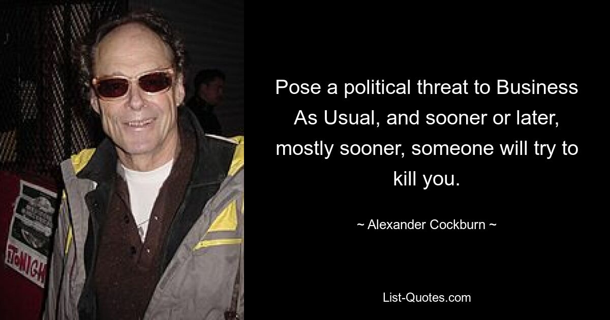 Pose a political threat to Business As Usual, and sooner or later, mostly sooner, someone will try to kill you. — © Alexander Cockburn