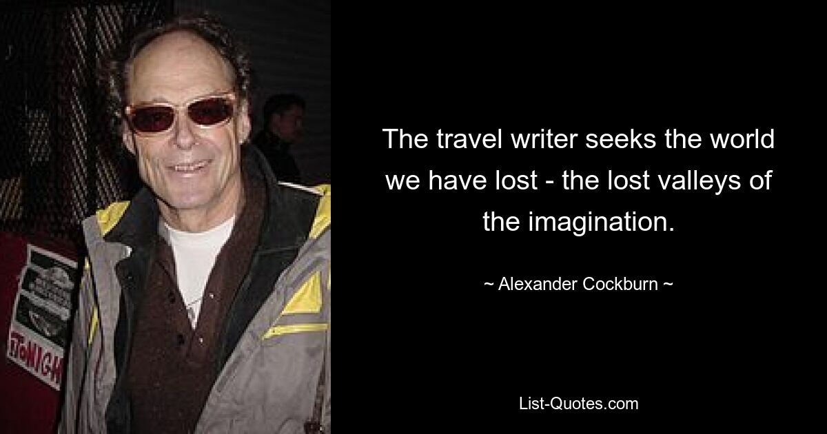 The travel writer seeks the world we have lost - the lost valleys of the imagination. — © Alexander Cockburn