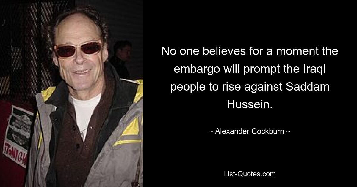 No one believes for a moment the embargo will prompt the Iraqi people to rise against Saddam Hussein. — © Alexander Cockburn