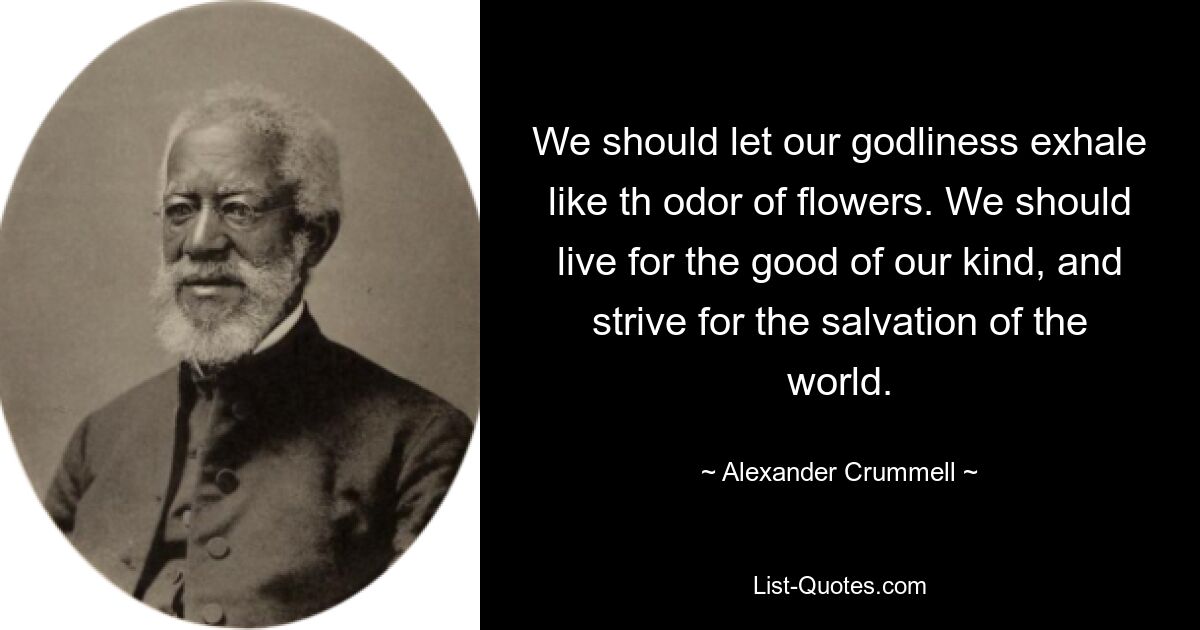 We should let our godliness exhale like th odor of flowers. We should live for the good of our kind, and strive for the salvation of the world. — © Alexander Crummell