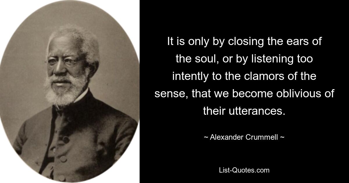 It is only by closing the ears of the soul, or by listening too intently to the clamors of the sense, that we become oblivious of their utterances. — © Alexander Crummell