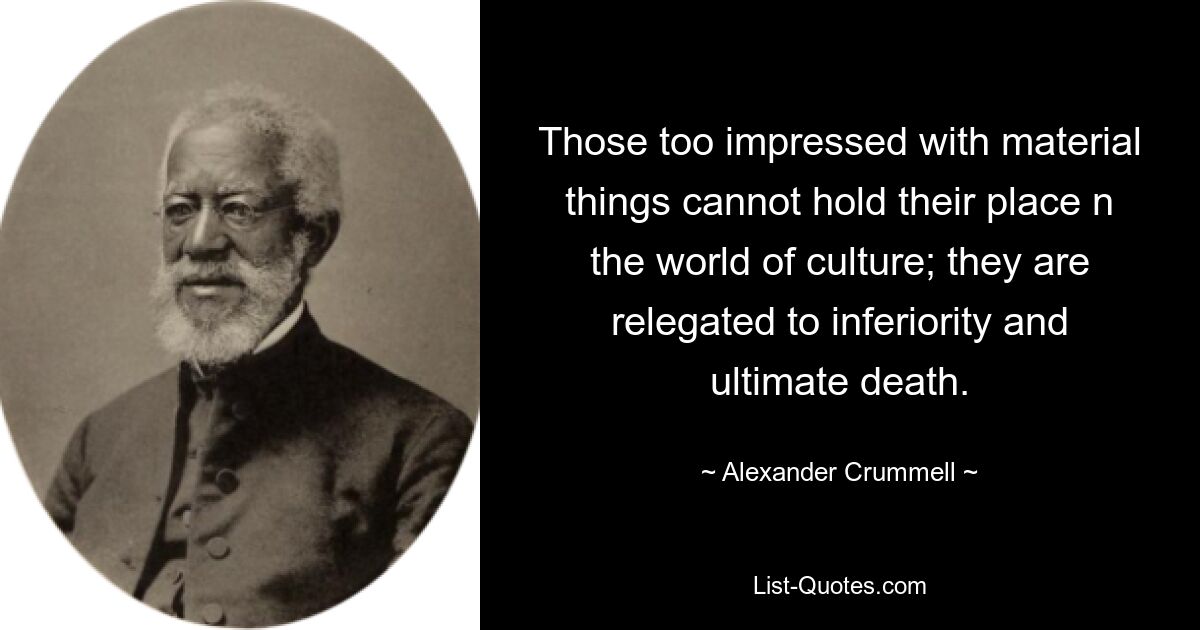 Those too impressed with material things cannot hold their place n the world of culture; they are relegated to inferiority and ultimate death. — © Alexander Crummell