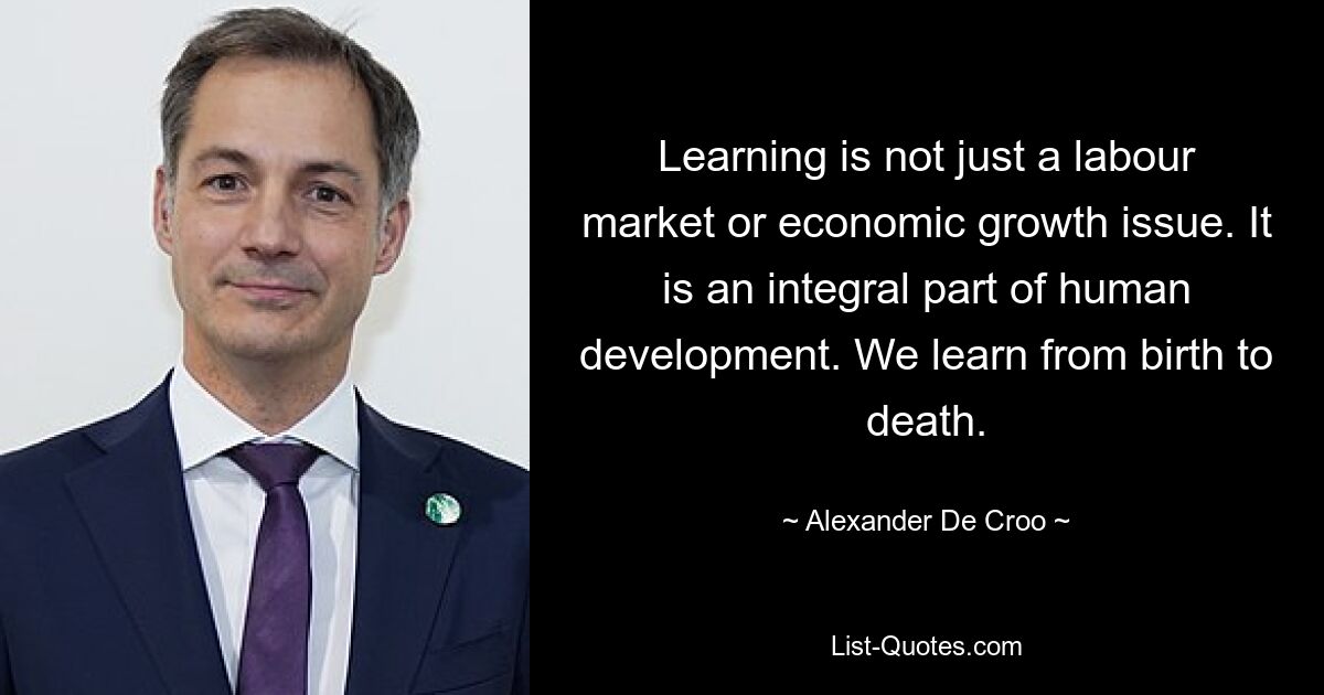 Learning is not just a labour market or economic growth issue. It is an integral part of human development. We learn from birth to death. — © Alexander De Croo