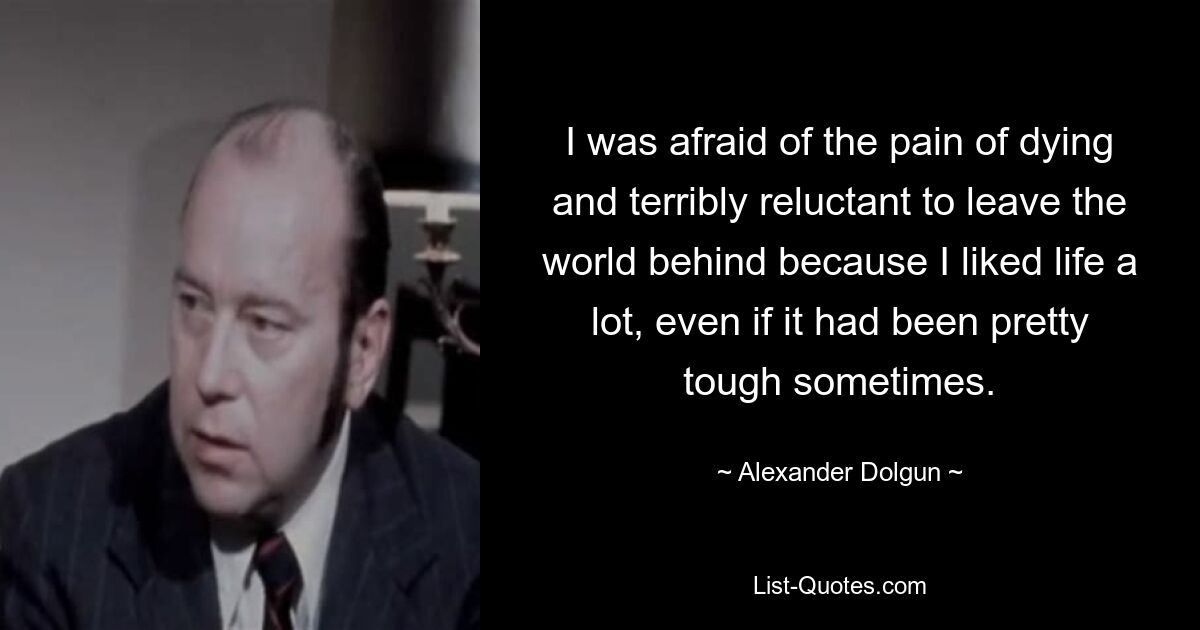 I was afraid of the pain of dying and terribly reluctant to leave the world behind because I liked life a lot, even if it had been pretty tough sometimes. — © Alexander Dolgun