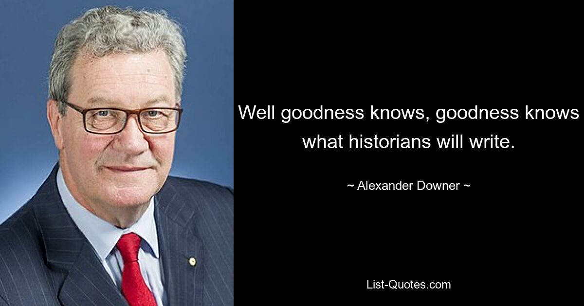 Well goodness knows, goodness knows what historians will write. — © Alexander Downer