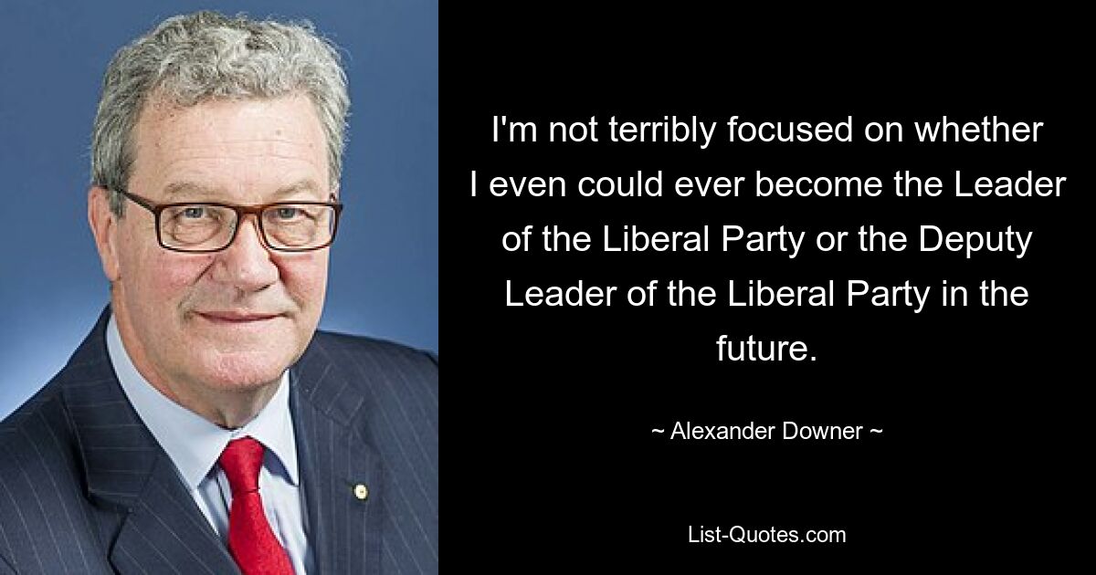 Ich konzentriere mich nicht besonders darauf, ob ich in Zukunft überhaupt jemals Vorsitzender der Liberalen Partei oder stellvertretender Vorsitzender der Liberalen Partei werden könnte. — © Alexander Downer