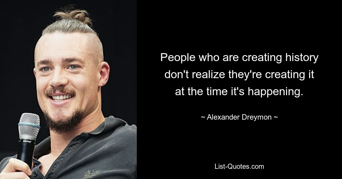 People who are creating history don't realize they're creating it at the time it's happening. — © Alexander Dreymon