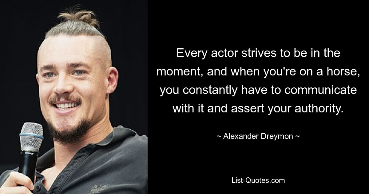 Every actor strives to be in the moment, and when you're on a horse, you constantly have to communicate with it and assert your authority. — © Alexander Dreymon