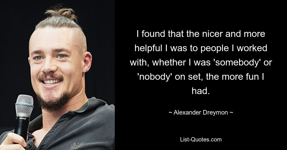 I found that the nicer and more helpful I was to people I worked with, whether I was 'somebody' or 'nobody' on set, the more fun I had. — © Alexander Dreymon