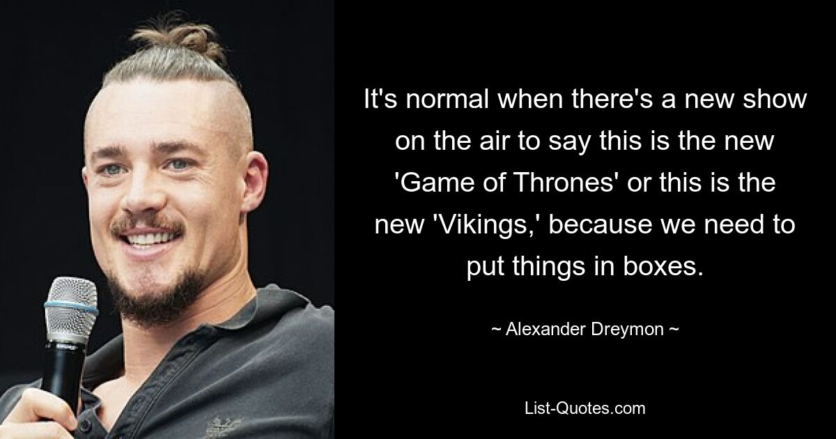 It's normal when there's a new show on the air to say this is the new 'Game of Thrones' or this is the new 'Vikings,' because we need to put things in boxes. — © Alexander Dreymon