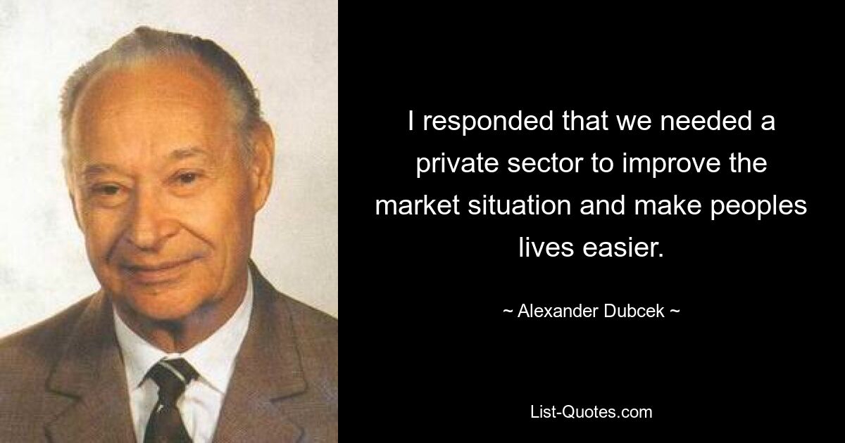 I responded that we needed a private sector to improve the market situation and make peoples lives easier. — © Alexander Dubcek