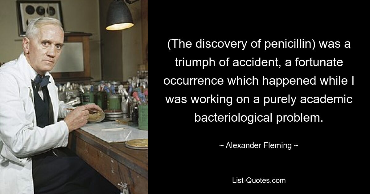 (The discovery of penicillin) was a triumph of accident, a fortunate occurrence which happened while I was working on a purely academic bacteriological problem. — © Alexander Fleming