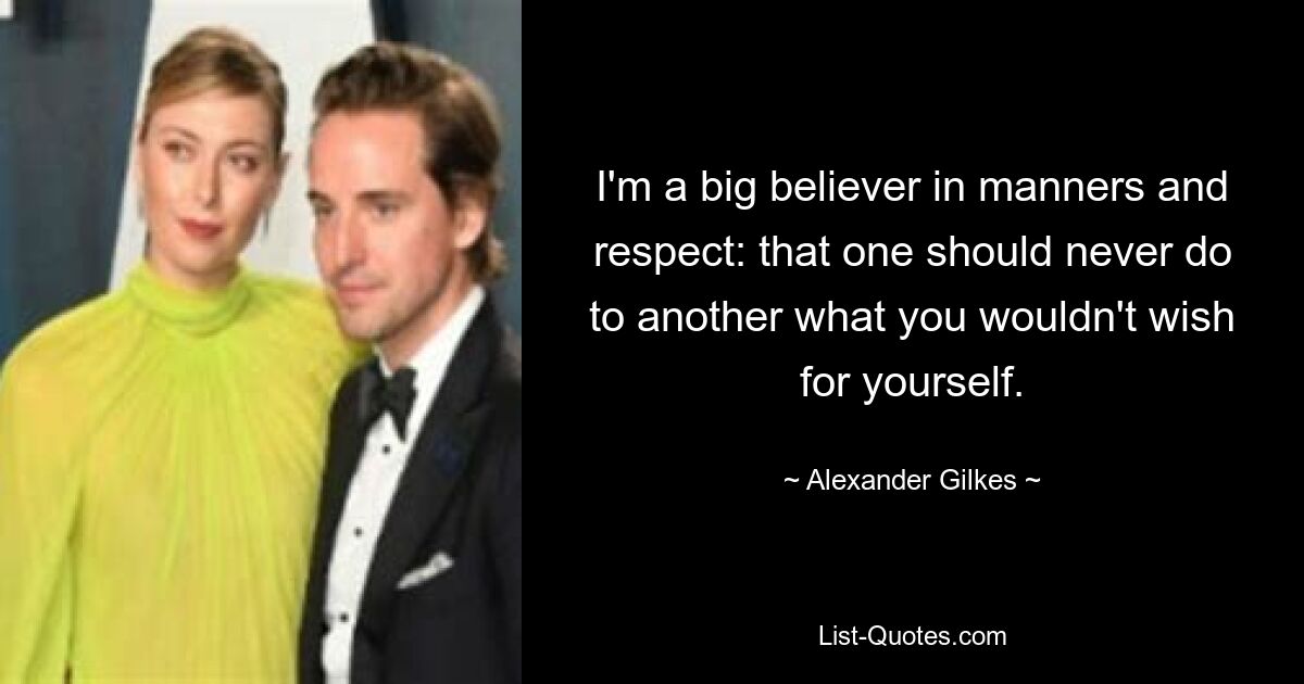 I'm a big believer in manners and respect: that one should never do to another what you wouldn't wish for yourself. — © Alexander Gilkes