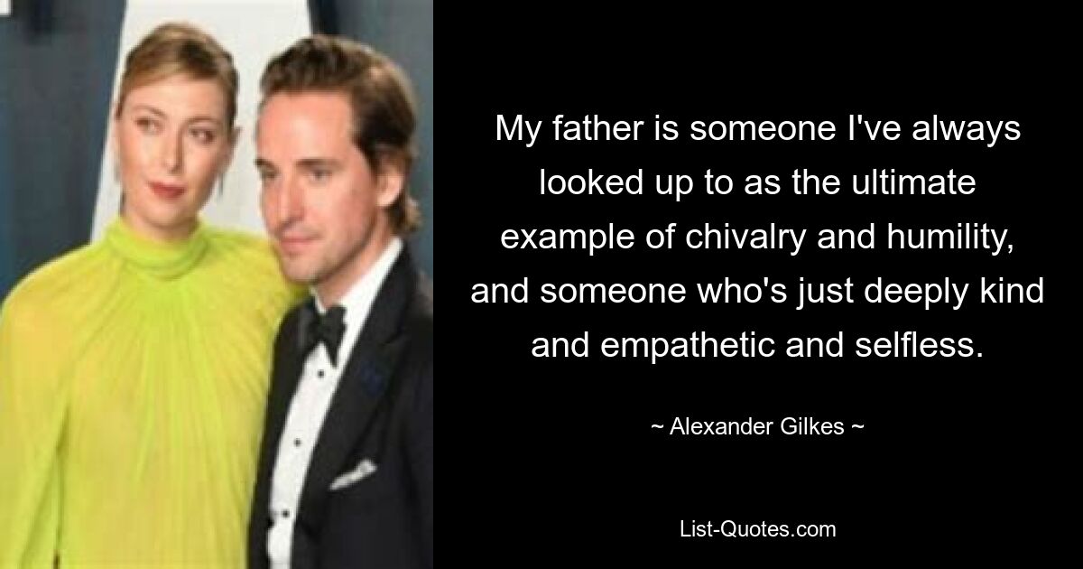 My father is someone I've always looked up to as the ultimate example of chivalry and humility, and someone who's just deeply kind and empathetic and selfless. — © Alexander Gilkes