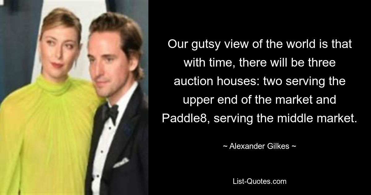 Our gutsy view of the world is that with time, there will be three auction houses: two serving the upper end of the market and Paddle8, serving the middle market. — © Alexander Gilkes