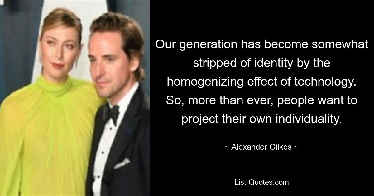 Our generation has become somewhat stripped of identity by the homogenizing effect of technology. So, more than ever, people want to project their own individuality. — © Alexander Gilkes