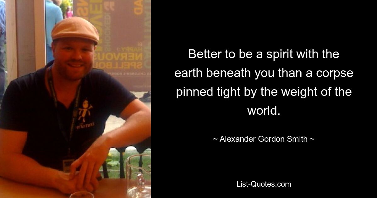 Better to be a spirit with the earth beneath you than a corpse pinned tight by the weight of the world. — © Alexander Gordon Smith